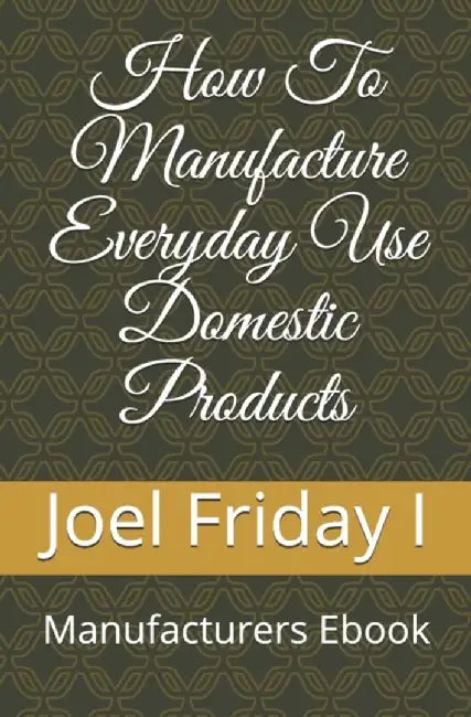 How To Manufacture Everyday Use Domestic Products: Manufacturers Ebook by Friday Ojone Blessing Daikwo, Mrs