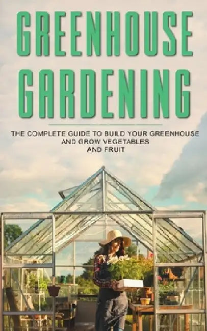 Greenhouse Gardening: The Complete Guide To Build Your Greenhouse And Grow Vegetables And Fruit by James Barley