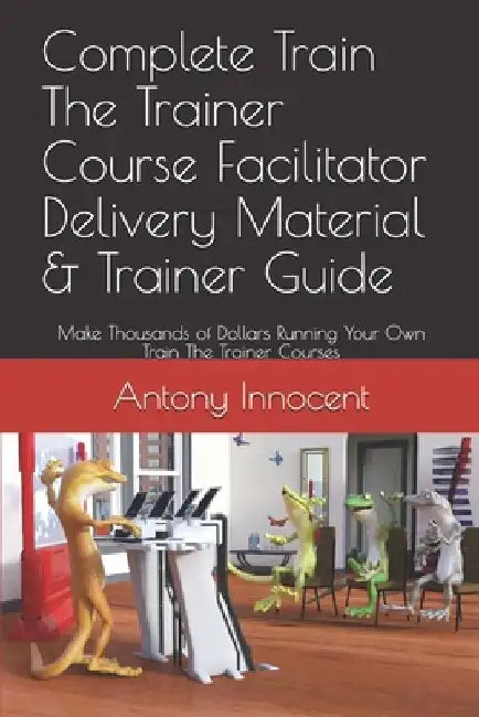 Complete Train The Trainer Course Facilitator Delivery Material & Trainer Guide: Make Thousands of Dollars Running Your Own Train The Trainer Courses by Antony Innocent