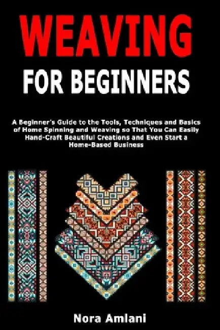 Weaving for Beginners: A Beginner's Guide to the Tools, Techniques and Basics of Home Spinning and Weaving so That You Can Easily Handcraft Beautiful by Nora Amlani