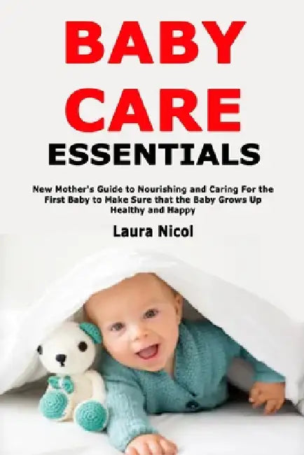 Baby Care Essentials: New Mother's Guide to Nourishing and Caring For the First Baby to Make Sure that the Baby Grows Up Healthy and Happy by Laura Nicol