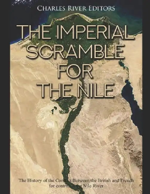 The Imperial Scramble for the Nile: The History of the Conflict Between the British and French for Control of the Nile River by Charles River