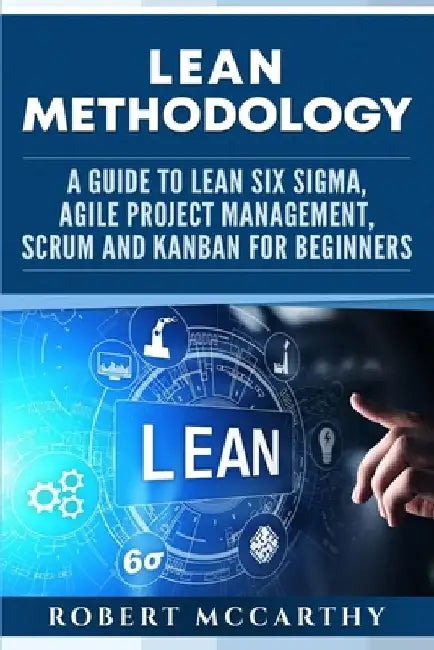 Lean Methodology: A Guide to Lean Six Sigma, Agile Project Management, Scrum and Kanban for Beginners by Robert McCarthy