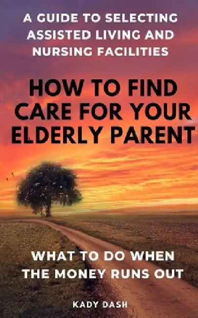 How to find care for your elderly parent: A guide to selecting assisted living and nursing home, plus what to do when the money runs out by Kady Dash