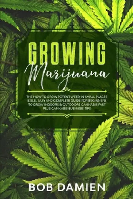 Growing Marijuana: The How to Grow Potent Weed in Small Places Bible. Easy and Complete Guide for Beginners to Grow Indoors & Outdoors Ca by Bob Damien