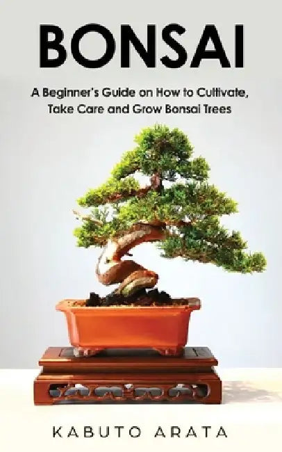 Bonsai: A Beginner's Guide on How to Cultivate, Take Care and Grow Bonsai Trees by Kabuto Arata