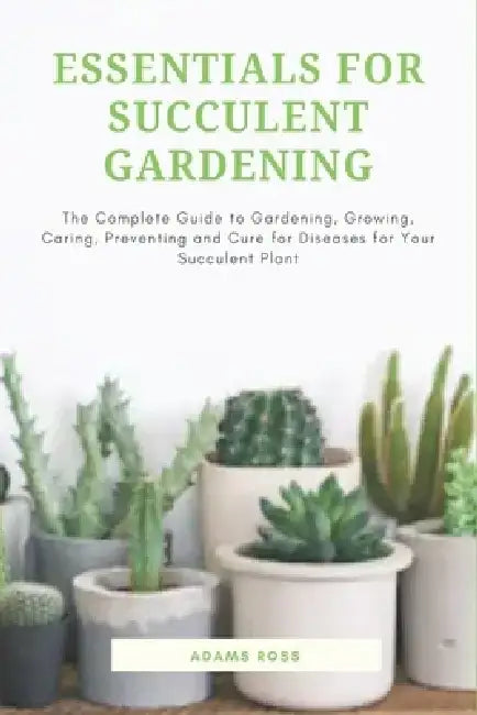 Essentials for Succulent Gardening: The Complete Guide to Gardening, Growing, Caring, Preventing and Cure for Diseases for Your Succulent Plant by Adams Ross