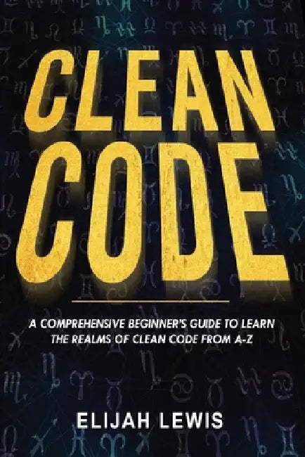 Clean Code: A Comprehensive Beginner's Guide to Learn the Realms of Clean Code From A-Z by Elijah Lewis