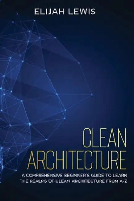 Clean Architecture: A Comprehensive Beginner's Guide to Learn the Realms of Clean Architecture from A-Z by Elijah Lewis
