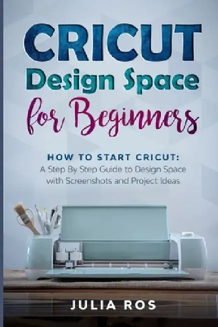 Cricut Dеsign Spacе for Beginners: How to Start Cricut: A Stеp By Stеp Guidе to Design Space with Screenshots and Projec by Julia Ros