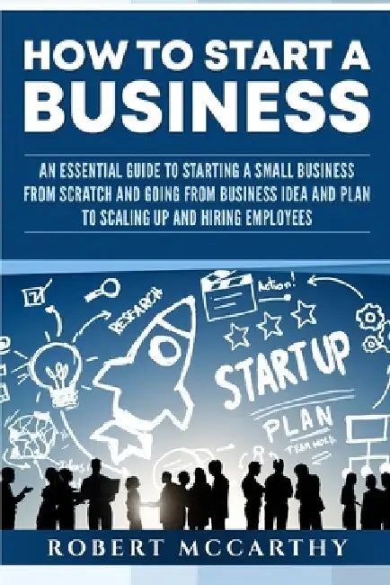 How to Start a Business: An Essential Guide to Starting a Small Business from Scratch and Going from Business Idea and Plan to Scaling Up and H by Robert McCarthy