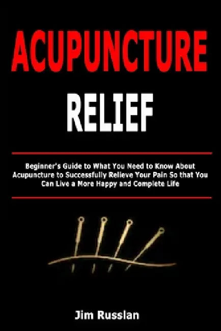 Acupuncture Relief: Beginner's Guide to What You Need to Know About Acupuncture to Successfully Relieve Your Pain So that You Can Live a More Happy an by Jim Russlan