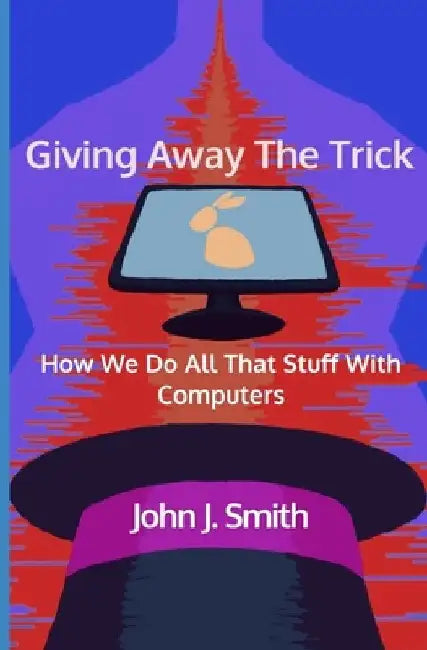 Giving Away The Trick: How We Do All That Stuff With Computers by John J. Smith