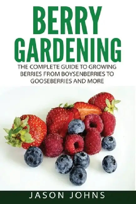Berry Gardening: The Complete Guide to Berry Gardening from Boysenberries to Gooseberries and More by Jason Johns
