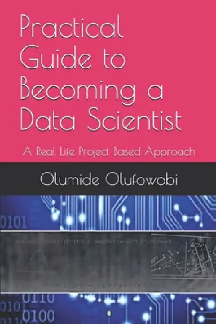 Practical Guide to Becoming a Data Scientist: A Real Life Project Based Approach by Olumide Olufowobi