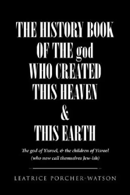 THE HISTORY BOOK OF THE god WHO CREATED THIS HEAVEN and THIS EARTH: The god of Yisroel, and the children of Yisroel (who now call themselves Jew-ish) by Leatrice Porcher-Watson