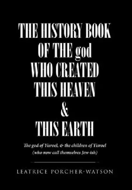 THE HISTORY BOOK OF THE god WHO CREATED THIS HEAVEN & THIS EARTH: The god of Yisroel, & the children of Yisroel (who now call themselves Jew-ish) by Leatrice Porcher-Watson