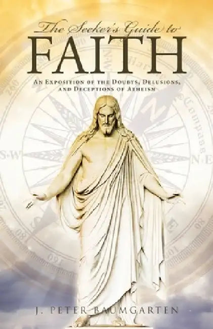 The Seeker's Guide to Faith: An Exposition of the Doubts, Delusions, and Deceptions of Atheism by J. Peter Baumgarten