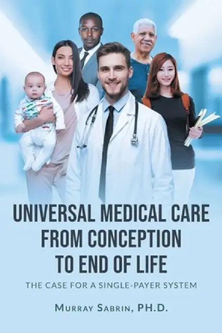 Universal Medical Care from Conception to End of Life: The Case for A Single-Payer System by Murray Sabrin 