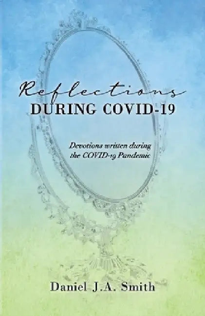 Reflections During COVID-19: Devotions written during the COVID-19 Pandemic by Daniel J. a. Smith