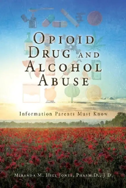 Opioid Drug and Alcohol Abuse: Information Parents Must Know by Miranda M. Hill Jones Pharm D. J. D.