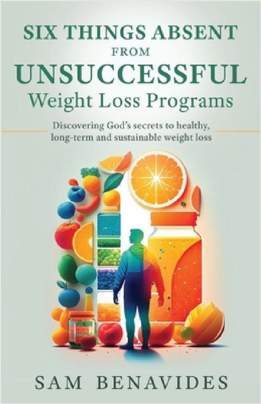 Six Things Absent from Unsuccessful Weight Loss Programs: Discovering God's secrets to healthy, long-term and sustainable weight loss by Sam Benavides