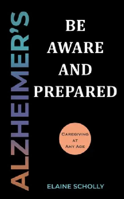 Alzheimer's: Be Aware and Prepared: Caregiving at Any Age by Elaine Scholly