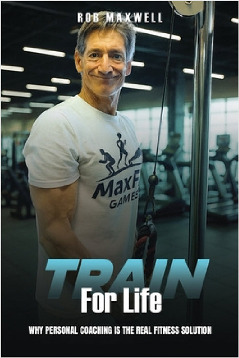 Train for Life: Why Personal Coaching is the Real Fitness Solution by Rob Maxwell