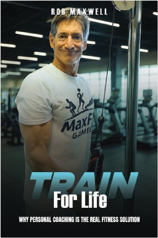 Train for Life: Why Personal Coaching is the Real Fitness Solution by Rob Maxwell