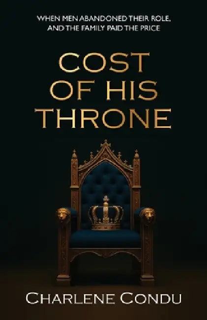Cost Of His Throne: When Men Abandoned Their Role, And the Family Paid The Price by Charlene Condu
