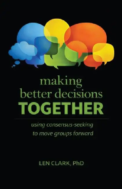 Making Better Decisions Together: Using Consensus-Seeking to Move Groups Forward by Len Clark
