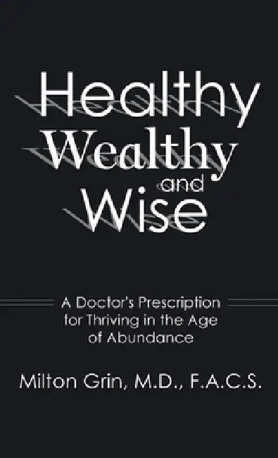 Healthy, Wealthy, and Wise: A Doctor's Prescription for Thriving in the Age of Abundance by Milton Grin F. a. C. S.