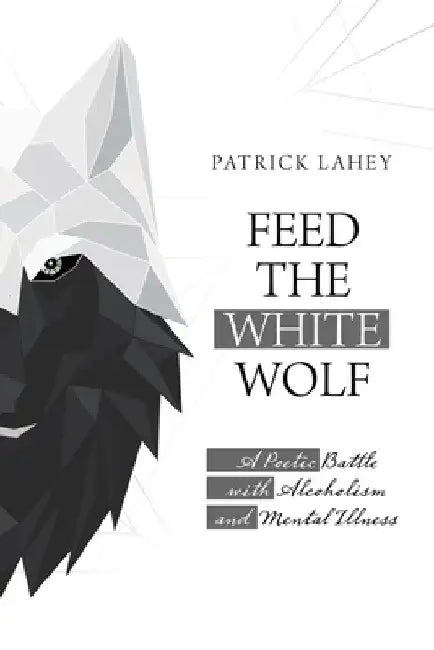 Feed the White Wolf: A Poetic Battle with Alcoholism and Mental Illness by Patrick Lahey
