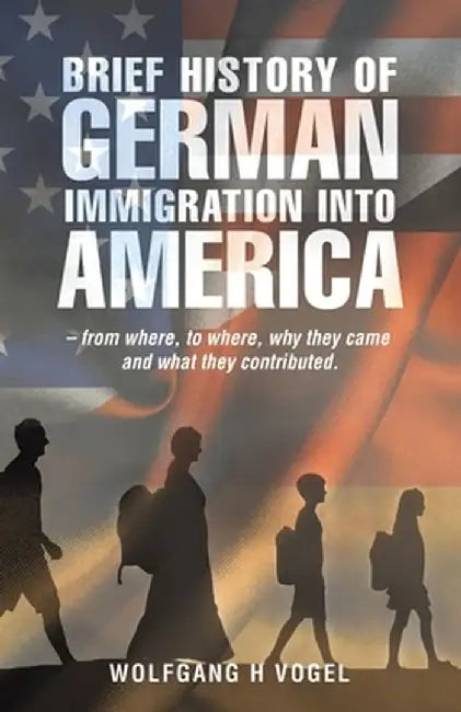 Brief History of German Immigration into America - from Where, to Where, Why They Came and What They Contributed. by Wolfgang H. Vogel