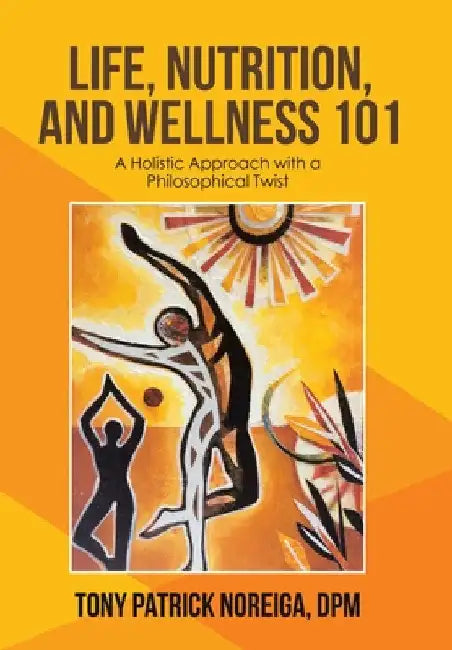 Life, Nutrition, and Wellness 101: A Holistic Approach with a Philosophical Twist by Tony Patrick Noreiga Dpm