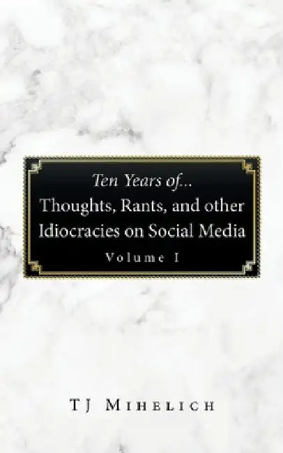 Ten Years Of...Thoughts, Rants, and Other Idiocracies on Social Media Volume I by Tj Mihelich