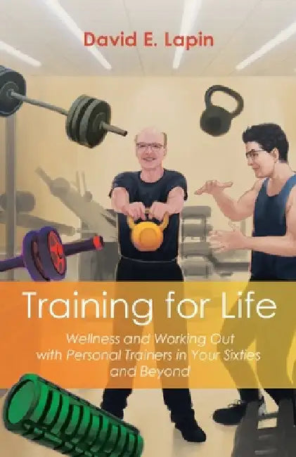 Training for Life: Wellness and Working Out with Personal Trainers in Your Sixties and Beyond by David E. Lapin