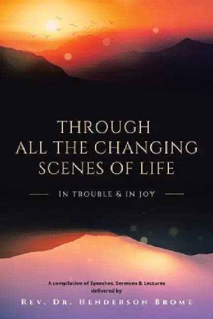 Through All The Changing Scenes of Life: In Trouble & In Joy: A Compilation of Speeches, Sermons & Lectures delivered by by Henderson Brome