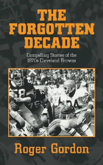 The Forgotten Decade: Compelling Stories of the 1970s Cleveland Browns by Roger Gordon