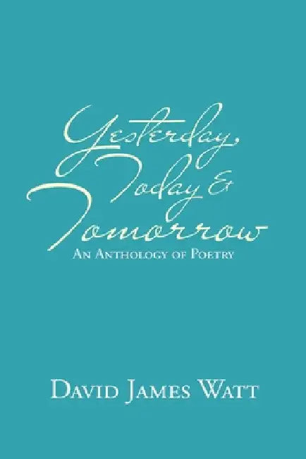 Yesterday, Today & Tomorrow: An Anthology of Poetry by David James Watt