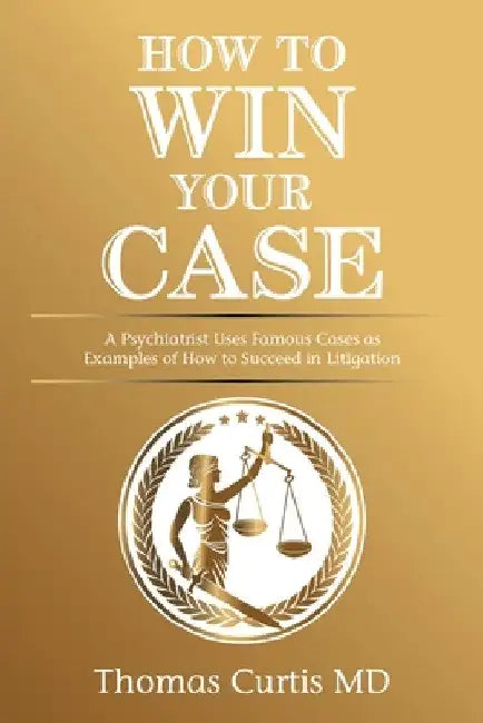 How to Win Your Case: A Psychiatrist Uses Famous Cases as Examples of How to Succeed in Litigation by Thomas Curtis