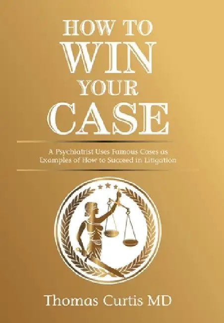 How to Win Your Case: A Psychiatrist Uses Famous Cases as Examples of How to Succeed in Litigation by Thomas Curtis