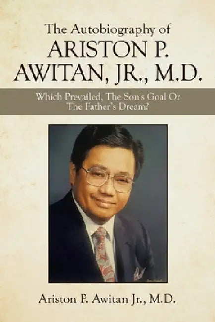 The Autobiography of Ariston P. Awitan, Jr., M.D.: Which Prevailed, the Son's Goal or the Father's Dream? by Jr. Awitan Ariston P.