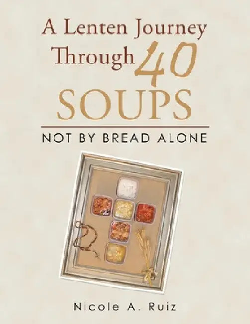 A Lenten Journey Through 40 Soups: Not by Bread Alone by Nicole A. Ruiz