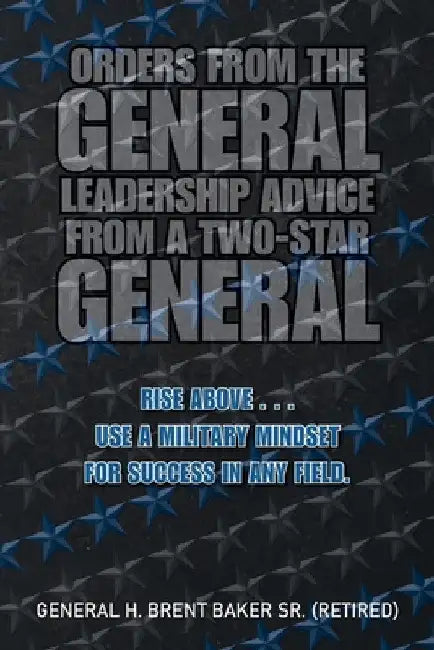 Orders from the General...Leadership Advice from a Two-Star General: Rise Above . . . Use a Military Mindset for Success in Any Field. by Sr. Baker (Retired) General H. Brent