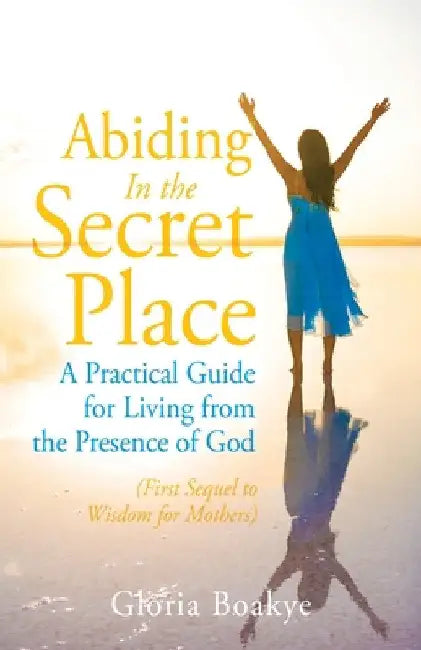 Abiding in the Secret Place: A Practical Guide for Living from the Presence of God by Gloria Boakye