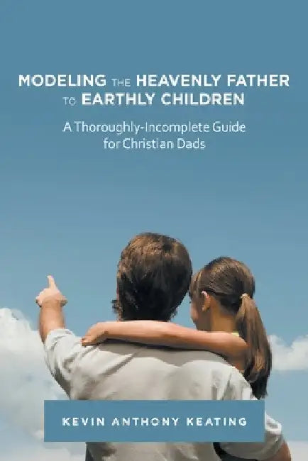 Modeling the Heavenly Father to Earthly Children: A Thoroughly-Incomplete Guide for Christian Dads by Kevin Anthony Keating