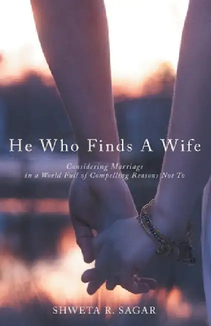 He Who Finds a Wife: Considering Marriage in a World Full of Compelling Reasons Not To by Shweta R. Sagar