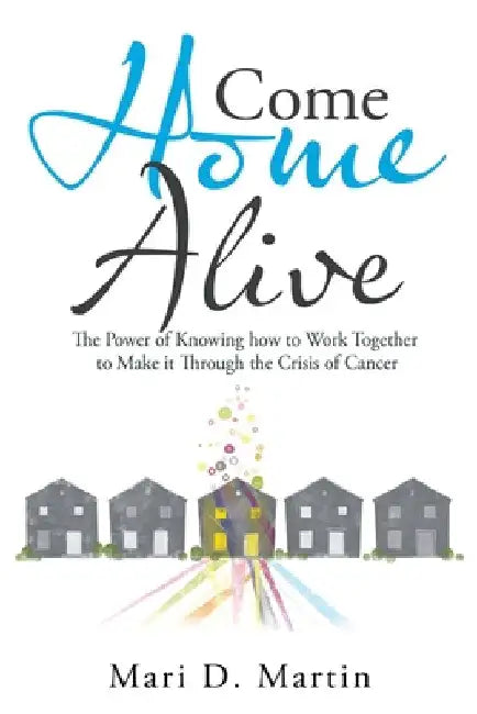Come Home Alive: The Power of Knowing How to Work Together to Make It Through the Crisis of Cancer by Mari D. Martin