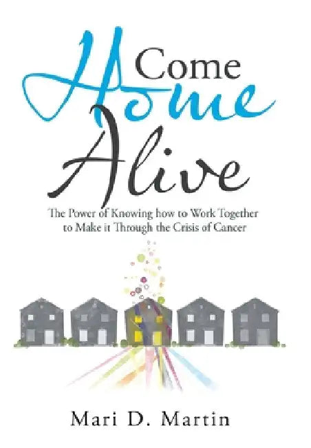 Come Home Alive: The Power of Knowing How to Work Together to Make It Through the Crisis of Cancer by Mari D. Martin